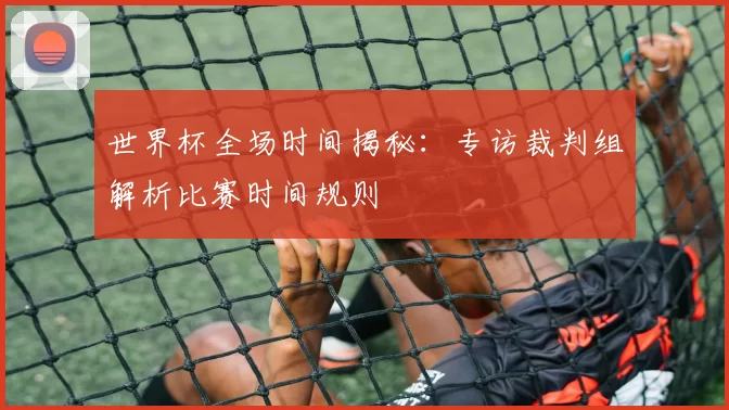 世界杯全场时间揭秘:专访裁判组解析比赛时间规则