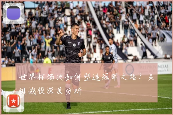 世界杯场次如何塑造冠军之路?关键战役深度分析