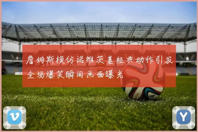 詹姆斯模仿诺维茨基经典动作引发全场爆笑瞬间画面曝光