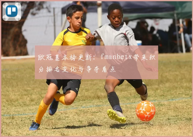 欧冠基本榜更新:fmanbetx带来积分排名变化与争夺看点