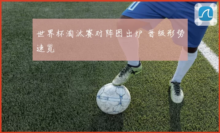 世界杯淘汰赛对阵图出炉 晋级形势速览
