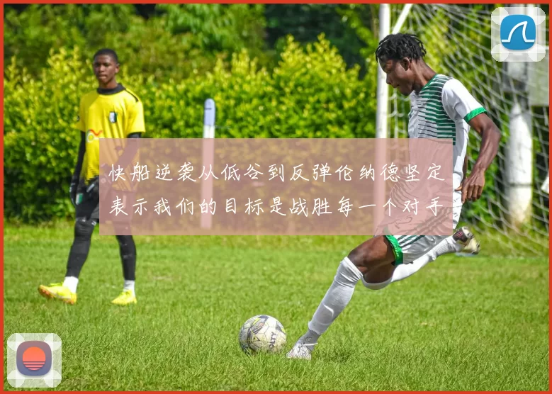 快船逆袭从低谷到反弹伦纳德坚定表示我们的目标是战胜每一个对手