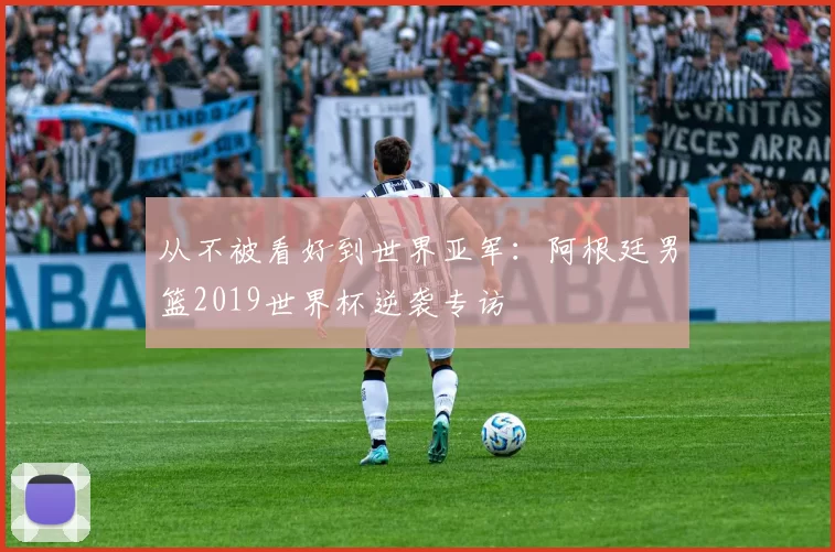 从不被看好到世界亚军:阿根廷男篮2019世界杯逆袭专访