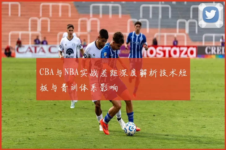 CBA与NBA实战差距深度解析技术短板与青训体系影响