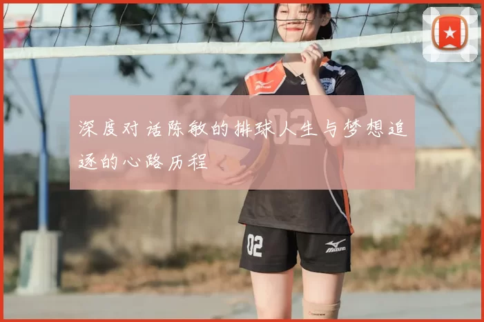 深度对话陈敏的排球人生与梦想追逐的心路历程