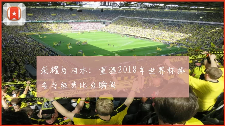 荣耀与泪水:重温2018年世界杯排名与经典比分瞬间