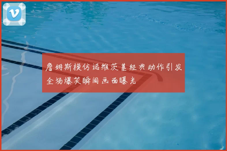 詹姆斯模仿诺维茨基经典动作引发全场爆笑瞬间画面曝光