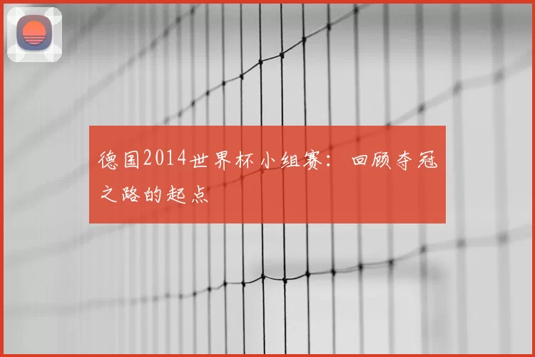 德国2014世界杯小组赛:回顾夺冠之路的起点