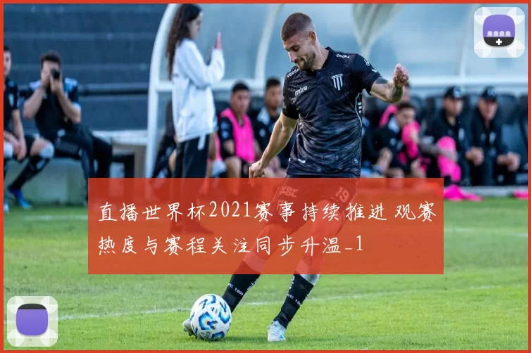 直播世界杯2021赛事持续推进 观赛热度与赛程关注同步升温_1
