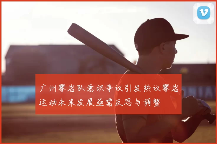 广州攀岩队意识争议引发热议攀岩运动未来发展亟需反思与调整