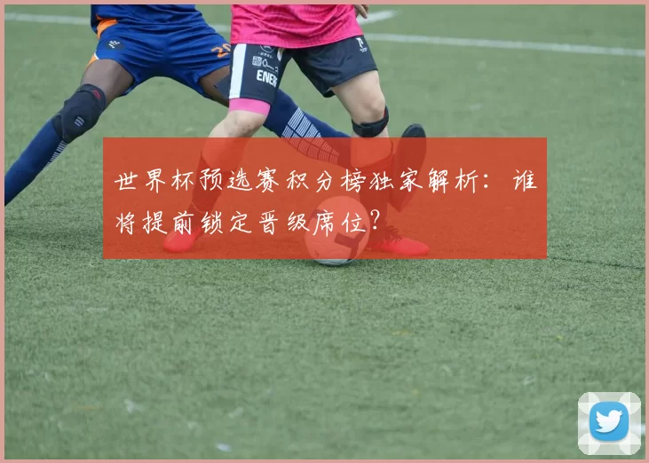 世界杯预选赛积分榜独家解析:谁将提前锁定晋级席位?