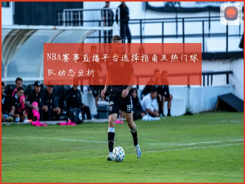 NBA赛事直播平台选择指南及热门球队动态分析
