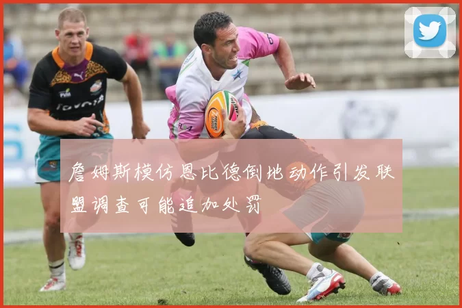 詹姆斯模仿恩比德倒地动作引发联盟调查可能追加处罚