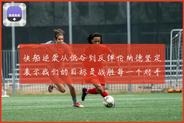 快船逆袭从低谷到反弹伦纳德坚定表示我们的目标是战胜每一个对手