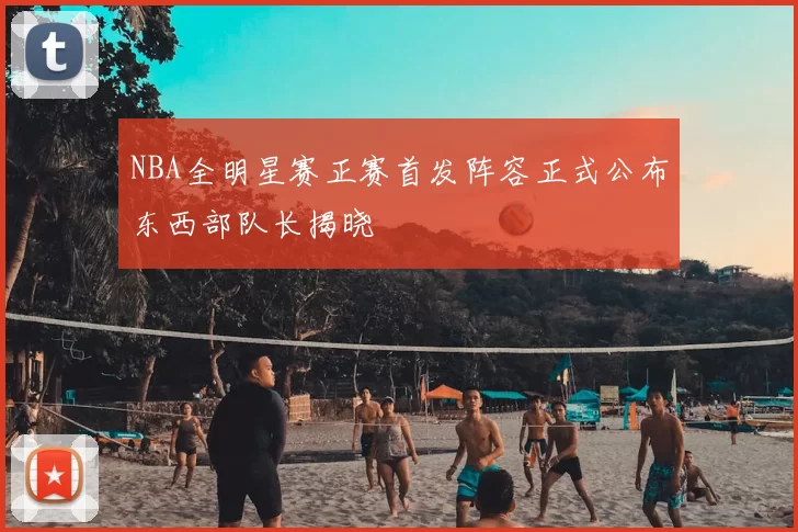 NBA全明星赛正赛首发阵容正式公布东西部队长揭晓